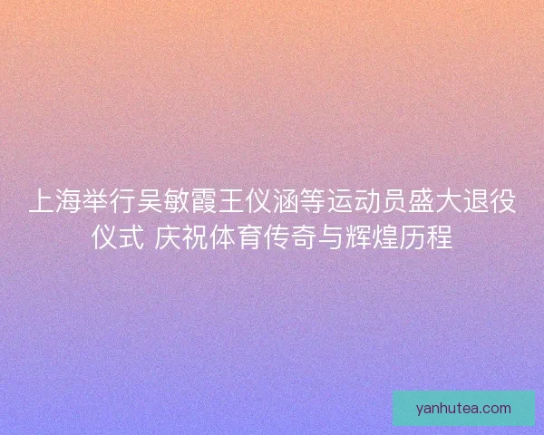 上海举行吴敏霞王仪涵等运动员盛大退役仪式 庆祝体育传奇与辉煌历程